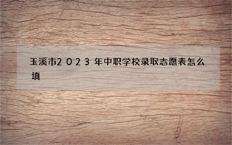 玉溪市2023年中职学校录取志愿表怎么填